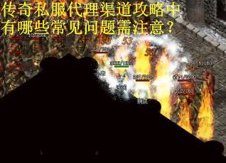 传奇私服代理渠道攻略中有哪些常见问题需注意？