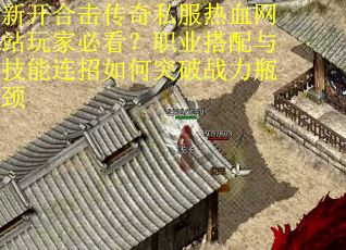 新开合击传奇私服热血网站玩家必看？职业搭配与技能连招如何突破战力瓶颈
