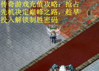 传奇游戏充值攻略：抢占先机决定巅峰之路，趁早投入解锁制胜密码