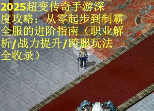 2025超变传奇手游深度攻略：从零起步到制霸全服的进阶指南（职业解析/战力提升/跨服玩法全收录）