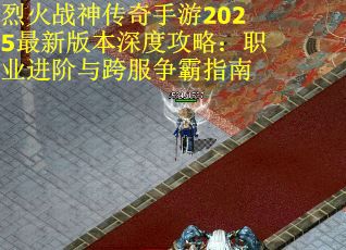 烈火战神传奇手游2025最新版本深度攻略：职业进阶与跨服争霸指南