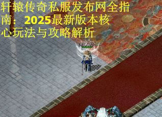 轩辕传奇私服发布网全指南：2025最新版本核心玩法与攻略解析