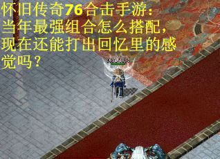 怀旧传奇76合击手游：当年最强组合怎么搭配，现在还能打出回忆里的感觉吗？