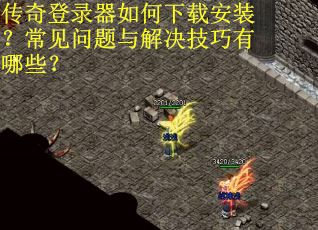 传奇登录器如何下载安装？常见问题与解决技巧有哪些？