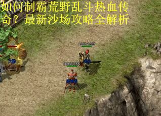 如何制霸荒野乱斗热血传奇?最新沙场攻略全解析 如何制霸荒野乱斗热血传奇?最新沙场攻略全解析